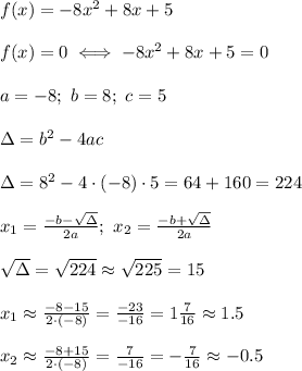f(x)=-8x^2+8x+5\\\\f(x)=0\iff-8x^2+8x+5=0\\\\a=-8;\ b=8;\ c=5\\\\\Delta=b^2-4ac\\\\\Delta=8^2-4\cdot(-8)\cdot5=64+160=224\\\\x_1=(-b-\sqrt\Delta)/(2a);\ x_2=(-b+\sqrt\Delta)/(2a)\\\\\sqrt\Delta=√(224)\approx√(225)=15\\\\x_1\approx(-8-15)/(2\cdot(-8))=(-23)/(-16)=1(7)/(16)\approx1.5\\\\x_2\approx(-8+15)/(2\cdot(-8))=(7)/(-16)=-(7)/(16)\approx-0.5