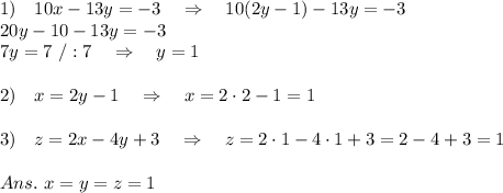 1)\ \ \ 10x-13y=-3 \ \ \ \Rightarrow\ \ \ 10(2y-1)-13y=-3\\20y-10-13y=-3\\7y=7\ /:7\ \ \ \Rightarrow\ \ \ y=1\\\\2)\ \ \ x=2y-1\ \ \ \Rightarrow\ \ \ x=2\cdot2-1=1\\\\3)\ \ \ z=2x-4y+3\ \ \ \Rightarrow\ \ \ z=2\cdot1-4\cdot1+3=2-4+3=1\\\\Ans.\ x=y=z=1
