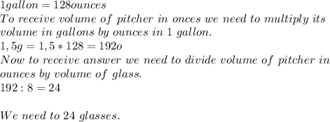 1gallon=128ounces\\To\ receive\ volume\ of\ pitcher\ in\ onces\ we\ need\ to\ multiply\ its\\volume\ in\ gallons\ by\ ounces\ in\ 1\ gallon.\\1,5g=1,5*128=192o\\Now\ to\ receive\ answer\ we\ need\ to\ divide\ volume\ of\ pitcher\ in\\ounces\ by\ volume\ of\ glass.\\192:8=24\\\\We\ need\ to\ 24\ glasses.