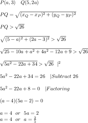 P(a,3)\ \ \ Q(5,2a)\\\\ PQ=√((x_Q-x_P)^2+(y_Q-y_P)^2)\\\\ PQ>√(26)\\\\√((5-a)^2+(2a-3)^2)>√(26)\\\\√(25-10a+a^2+4a^2-12a+9)>√(26)\\\\√(5a^2-22a+34)>√(26)\ \ |^(2)\\\\ 5a^2-22a+34=26\ \ \ |Subtract\ 26\\\\ 5a^2-22a+8=0\ \ \ |Factoring\\\\(a-4)(5a-2)=0\\\\ a=4\ \ or\ \ 5a=2\\ a=4\ \ or\ \ a=(2)/(5)