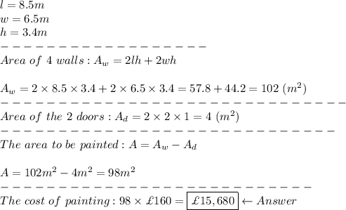 l=8.5m\\w=6.5m\\h=3.4m\\------------------\\Area\ of\ 4\ walls:A_w=2lh+2wh\\\\A_w=2*8.5*3.4+2*6.5*3.4=57.8+44.2=102\ (m^2)\\------------------------------\\Area\ of\ the\ 2\ doors:A_d=2*2*1=4\ (m^2)\\-----------------------------\\The\ area\ to\ be\ painted:A=A_w-A_d\\\\A=102m^2-4m^2=98m^2\\---------------------------\\The\ cost\ of\ painting:98*\£160=\boxed{\£15,680}\leftarrow Answer