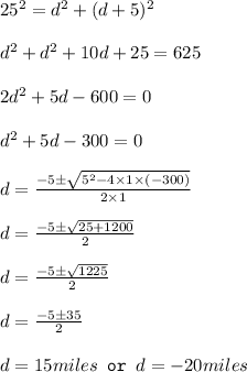 25^2=d^2+(d+5)^2\\\\d^2+d^2+10d+25=625\\\\2d^2+5d-600=0\\\\d^2+5d-300=0\\\\d=(-5\pm √(5^2-4* 1* (-300)))/(2* 1)\\\\d=(-5\pm √(25+1200))/(2)\\\\d=(-5\pm √(1225))/(2)\\\\d=(-5\pm 35)/(2)\\\\d=15miles\texttt{ or }d=-20miles