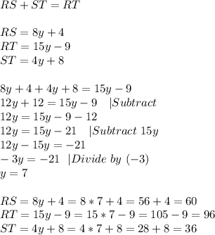 RS+ST=RT\\\\ RS=8y+4\\ RT=15y-9\\ ST=4y+8\\\\ 8y+4+4y+8=15y-9\\ 12y+12=15y-9\ \ \ |Subtract\\ 12y=15y-9-12\\ 12y=15y-21\ \ \ | Subtract\ 15y\\ 12y-15y=-21\\ -3y=-21 \ \ |Divide\ by\ (-3)\\ y=7\\\\ RS=8y+4=8*7+4=56+4=60\\ RT=15y-9=15*7-9=105-9=96\\ ST=4y+8=4*7+8=28+8=36