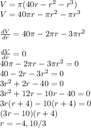V=\pi (40r-r^2-r^3) \\V=40\pi r-\pi r^2-\pi r^3 \\\\ (dV)/(dr)=40\pi -2\pi r-3\pi r^2 \\\\ (dV)/(dr)=0 \\40\pi -2\pi r-3\pi r^2=0 \\40-2r-3r^2 = 0 \\3r^2+2r-40 = 0 \\3r^2+12r-10r-40 = 0 \\3r(r+4)-10(r+4)=0 \\(3r-10)(r+4) \\r=-4,10/3