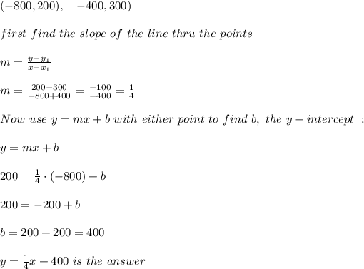 (-800,200), \ \ \ \(-400,300) \\ \\ first \ find \ the \ slope \ of \ the \ line \ thru \ the \ points \: \\ \\ m= (y-y_(1))/(x-x_(1) ) \\ \\m=(200-300 )/(-800+400) = (-100)/(-400)=(1)/(4) \\ \\Now \ use \ y = mx + b \ with \ either \ point \ to \ find \ b, \ the \ y-intercept \ : \\ \\ y=mx+b \\ \\200= (1)/(4) \cdot(-800)+b\\ \\200=-200 +b \\ \\b=200+200=400 \\ \\ y= (1)/(4)x+400 \ is \ the \ answer