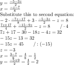 y=(-5-3z)/(2) \\ x=(-z-7)/(8) \ \\ \hbox{Substitute this to second equation:} \\ -2 \cdot (-7z-17)/(8)+3 \cdot (-5-3z)/(2)-z=8 \\ (7z+17)/(4)+(-15-9z)/(2)-z=8 \qquad /\cdot 4 \\ 7z+17-30-18z-4z=32 \\ -15z-13=32 \\ -15z=45 \qquad /:(-15) \\ z=-3 \\ x=(3-7)/(8)=(4)/(8)=(1)/(2) \\ y=(-5+9)/(2)=(4)/(2)=2