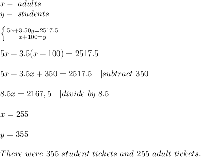 x-\ adults\\ y-\ students\\\\ \left \{ {{5x+3.50y=2517.5} \atop {x+100=y}} \right.\\\\ 5x+3.5(x+100)=2517.5\\\\ 5x+3.5x+350=2517.5\ \ \ | subtract\ 350\\\\ 8.5x= 2167,5\ \ \ | divide\ by\ 8.5\\\\ x=255\\\\ y=355\\\\ There\ were\ 355\ student\ tickets\ and\ 255\ adult\ tickets.