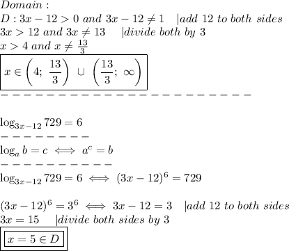 Domain:\\D:3x-12 > 0\ and\ 3x-12\\eq1\ \ \ |add\ 12\ to\ both\ sides\\3x > 12\ and\ 3x\\eq13\ \ \ \ |divide\ both\sides\ by\ 3\\x > 4\ and\ x\\eq(13)/(3)\\\boxed{x\in\left(4;\ (13)/(3)\right)\ \cup\ \left((13)/(3);\ \infty\right)}\\----------------------\\\\\log_(3x-12)729=6\\--------\\\log_ab=c\iff a^c=b\\----------\\\log_(3x-12)729=6\iff(3x-12)^6=729\\\\(3x-12)^6=3^6\iff3x-12=3\ \ \ |add\ 12\ to\ both\ sides\\3x=15\ \ \ \ |divide\ both\ sides\ by\ 3\\\boxed{\boxed{x=5\in D}}
