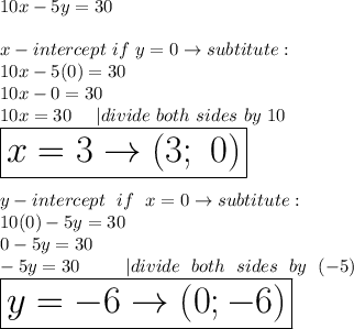 10x-5y=30\\\\x-intercept\ if\ y=0\to subtitute:\\10x-5(0)=30\\10x-0=30\\10x=30\ \ \ \ |divide\ both\ sides\ by\ 10\\\huge\boxed{x=3\to(3;\ 0)}\\\\y-intercept\ if\ x=0\to subtitute:\\10(0)-5y=30\\0-5y=30\\-5y=30\ \ \ \ |divide\ both\ sides\ by\ (-5)\\\boxed{y=-6\to(0;-6)}