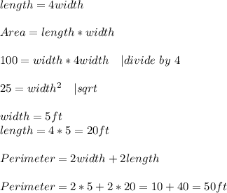 length=4width\\\\ Area=length*width\\\\ 100=width*4width \ \ \ | divide\ by\ 4\\\\ 25=width^2\ \ \ | sqrt{}\\\\ width=5ft\\ length=4*5=20ft\\\\ Perimeter=2width+2length\\\\Perimeter=2*5+2*20=10+40=50ft