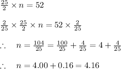 \frac { 25 }{ 2 } * n=52\\ \\ \frac { 2 }{ 25 } * \frac { 25 }{ 2 } * n=52* \frac { 2 }{ 25 } \\ \\ \therefore \quad n=\frac { 104 }{ 25 } =\frac { 100 }{ 25 } +\frac { 4 }{ 25 } =4+\frac { 4 }{ 25 } \\ \\ \therefore \quad n=4.00+0.16=4.16