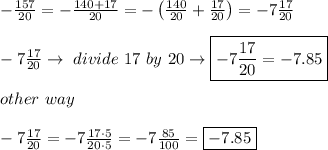 -(157)/(20)=-(140+17)/(20)=-\left((140)/(20)+(17)/(20)\right)=-7(17)/(20)\\\\-7(17)/(20)\to\ divide\ 17\ by\ 20\to\boxed{-7(17)/(20)=-7.85}\\\\other\ way\\\\-7(17)/(20)=-7(17\cdot5)/(20\cdot5)=-7(85)/(100)=\boxed{-7.85}