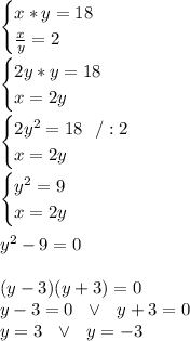 \begin{cases} x*y=18 \\ (x)/(y)=2 \end{cases}\\\\\begin{cases} 2y*y=18 \\ x=2y \end{cases}\\\\ \begin{cases} 2y^2=18\ \ /:2 \\ x=2y \end{cases}\\\\\begin{cases} y^2=9 \\ x=2y \end{cases}\\\\ y^2-9=0\\\\(y-3)(y+3)=0\\y-3=0\ \ \vee \ \ y+3=0\\y=3 \ \ \vee \ \ y=-3