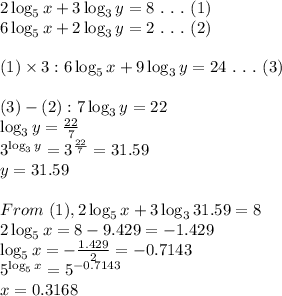2\log_5{x}+3\log_3{y}=8 \ . \ . \ . \ (1)\\6\log_5{x}+2\log_3{y}=2 \ . \ . \ . \ (2)\\ \\ (1)*3:6\log_5{x}+9\log_3{y}=24 \ . \ . \ . \ (3) \\ \\ (3)-(2):7\log_3{y}=22\\ \log_3y=(22)/(7)\\3^(\log_3y)=3^{(22)/(7)}=31.59\\y=31.59\\ \\ From \ (1), 2\log_5{x}+3\log_3{31.59}=8\\2\log_5{x}=8-9.429=-1.429\\ \log_5{x}= -(1.429)/(2) =-0.7143\\5^{\log_5{x}}=5^(-0.7143)\\x=0.3168