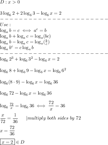 D:x \ \textgreater \ 0\\\\3\log_62+2\log_63-\log_6x=2\\-----------------------\\Use:\\\log_ab=c\iff a^c=b\\\log_ab+\log_ac=\log_a(bc)\\\log_ab-\log_ac=\log_a((b)/(c))\\\log_ab^c=c\log_ab\\-----------------------\\\log_62^3+\log_63^2-\log_6x=2\\\\\log_68+\log_69-\log_6x=\log_66^2\\\\\log_6(8\cdot9)-\log_6x=\log_636\\\\\log_672-\log_6x=\log_636\\\\\log_6(72)/(x)=\log_636\iff(72)/(x)=36\\\\(x)/(72)=(1)/(36)\ \ \ \ \ |multiply\ both\ sides\ by\ 72\\\\x=(72)/(36)\\\\\boxed{x=2}\in D