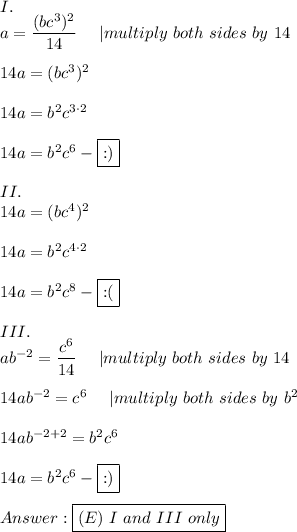 I.\\a=((bc^3)^2)/(14)\ \ \ \ |multiply\ both\ sides\ by\ 14\\\\14a=(bc^3)^2\\\\14a=b^2c^(3\cdot2)\\\\14a=b^2c^6-\fbox{:)}\\\\II.\\14a=(bc^4)^2\\\\14a=b^2c^(4\cdot2)\\\\14a=b^2c^8-\fbox{:(}\\\\III.\\ab^(-2)=(c^6)/(14)\ \ \ \ |multiply\ both\ sides\ by\ 14\\\\14ab^(-2)=c^6\ \ \ \ |multiply\ both\ sides\ by\ b^2\\\\14ab^(-2+2)=b^2c^6\\\\14a=b^2c^6-\fbox{:)}\\\\Answer:\boxed{(E)\ I\ and\ III\ only}