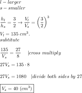 l-larger\\s-smaller\\\\(h_l)/(h_s)=(3)/(2)\to(V_l)/(V_s)=\left((3)/(2)\right)^3\\\\V_l=135\ cm^3.\\subtitute\\\\(135)/(V_s)=(27)/(8)\ \ \ \ |cross\ multiply\\\\27V_s=135\cdot8\\\\27V_s=1080\ \ \ |divide\ both\ sides\ by\ 27\\\\\boxed{V_s=40\ (cm^3)}