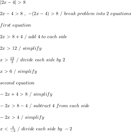 | 2x-4| \ \textgreater \ 8 \\ \\ 2x - 4 \ \textgreater \ 8 \ , \ -(2x - 4) \ \textgreater \ 8 \ / \ break \ problem \ into \ 2 \ equations \\ \\ first \ equation \\ \\ 2x \ \textgreater \ 8 + 4 \ / \ add \ 4 \ to \ each \ side \\ \\ 2x \ \textgreater \ 12 \ / \ simplify \\ \\ x \ \textgreater \ (12)/(2) \ / \ divide\ each \ side \ by \ 2 \\ \\ x \ \textgreater \ 6 \ / \ simplify \\ \\ second \ equation \\ \\ -2x + 4 \ \textgreater \ 8 \ / \ simplify \\ \\ -2x \ \textgreater \ 8 - 4 \ / \ subtract \ 4 \ from \ each \ side \\ \\ -2x \ \textgreater \ 4 \ / \ simplify \\ \\ x \ \textless \ (4)/(-2) \ / \ divide \ each \ side \ by \ -2 \\ \\