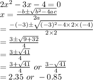 2x^2 - 3x - 4 = 0 \\ x= \frac{-b \pm \sqrt{ b^(2) -4ac} }{2a} \\ = \frac{-(-3) \pm \sqrt{ (-3)^(2) -4 *2 * (-4)} }{2 * 2} \\ = (3 \pm √( 9 +32) )/(4) \\ = (3 \pm √(41) )/(4) \\ = (3 + √(41) )/(4) \ or \ (3 - √(41) )/(4) \\ =2.35 \ or \ -0.85