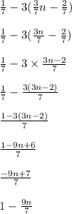 (1)/(7) - 3( (3)/(7) n - (2)/(7)) \\ \\ (1)/(7) - 3( (3n)/(7) - (2)/(7) ) \\ \\ (1)/(7) - 3 * (3n - 2)/(7) \\ \\ (1)/(7) - (3(3n - 2))/(7) \\ \\ (1-3(3n - 2))/(7) \\ \\ (1-9n+6)/(7) \\ \\ (-9n + 7)/(7) \\ \\ 1 - (9n)/(7) \\ \\