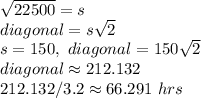 √(22500) = s \\\ diagonal = s √(2) \\\ s = 150, \ diagonal = 150√(2) \\\ diagonal \approx 212.132 \\\ 212.132/3.2 \approx 66.291 \ hrs