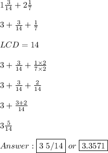 1 (3)/(14) + 2 (1)/(7) \\ \\ 3 + (3)/(14) + (1)/(7) \\ \\ LCD = 14 \\ \\ 3 + (3)/(14) + (1 * 2)/(7 * 2) \\ \\ 3 + (3)/(14) + (2)/(14) \\ \\ 3 + (3 + 2)/(14) \\ \\ 3 (5)/(14) \\ \\ Answer: \fbox {3 5/14} \ or \ \fbox {3.3571}