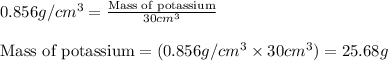 0.856g/cm^3=\frac{\text{Mass of potassium}}{30cm^3}\\\\\text{Mass of potassium}=(0.856g/cm^3* 30cm^3)=25.68g