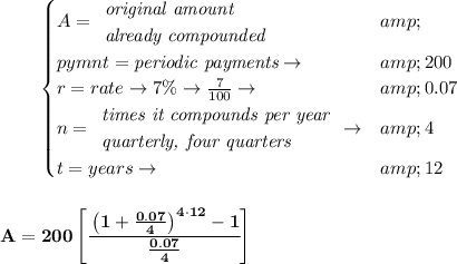 \bf \qquad \begin{cases} A= \begin{array}{llll} \textit{original amount}\\ \textit{already compounded} \end{array}&amp; \begin{array}{llll} \end{array}\\ pymnt=\textit{periodic payments}\to &amp;200\\ r=rate\to 7\%\to (7)/(100)\to &amp;0.07\\ n= \begin{array}{llll} \textit{times it compounds per year}\\ \textit{quarterly, four quarters} \end{array}\to &amp;4\\ t=years\to &amp;12 \end{cases} \\\\\\ A=200\left[ \cfrac{\left( 1+(0.07)/(4) \right)^(4\cdot 12)-1}{(0.07)/(4)} \right]