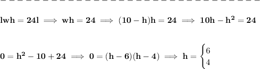 \bf \\\\ -------------------------------\\\\ lwh=24l\implies wh=24\implies (10-h)h=24\implies 10h-h^2=24 \\\\\\ 0=h^2-10+24\implies 0=(h-6)(h-4)\implies h= \begin{cases} 6\\ 4 \end{cases}