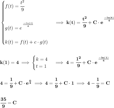 \bf \begin{cases} f(t)=\cfrac{t^2}{9}\\\\ g(t)=e^{\cfrac{}{}(-ln(t))/(4)}\\\\ k(t)=f(t)+c\cdot g(t) \end{cases}\implies k(t)=\cfrac{t^2}{9}+C\cdot e^{\cfrac{}{}(-ln(t))/(4)} \\\\\\ k(1)=4\implies \begin{cases} k=4\\ t=1 \end{cases}\implies 4=\cfrac{1^2}{9}+C\cdot e^{\cfrac{}{}(-ln(1))/(4)} \\\\\\ 4=\cfrac{1}{9}+C\cdot e^{(0)/(4)}\implies 4=\cfrac{1}{9}+C\cdot 1\implies 4-\cfrac{1}{9}=C \\\\\\ \cfrac{35}{9}=C