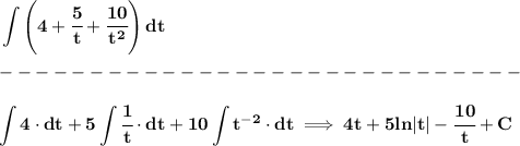 \bf \displaystyle \int \left( 4+\cfrac{5}{t}+\cfrac{10}{t^2} \right)dt\\\\ -----------------------------\\\\ \displaystyle \int 4 \cdot dt+5\int \cfrac{1}{t}\cdot dt+10\int t^(-2)\cdot dt \implies 4t+5ln|t|-\cfrac{10}{t}+C