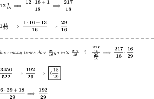 \bf 12(1)/(18)\implies \cfrac{12\cdot 18+1}{18}\implies \cfrac{217}{18} \\\\\\ 1(13)/(16)\implies \cfrac{1\cdot 16+13}{16}\implies \cfrac{29}{16}\\\\ -------------------------------\\\\ \textit{how many times does }(29)/(16)\textit{go into }(217)/(18)\quad ?\quad \cfrac{(217)/(18)}{(29)/(16)}\implies \cfrac{217}{18}\cdot \cfrac{16}{29} \\\\\\ \cfrac{3456}{522}\implies \cfrac{192}{29}\implies \boxed{6(18)/(29)} \\\\\\ \cfrac{6\cdot 29+18}{29}\implies \cfrac{192}{29}