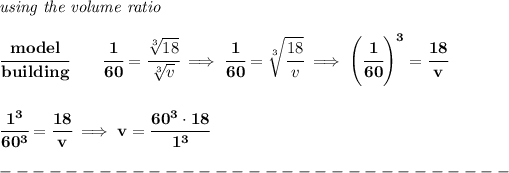 \bf \textit{using the volume ratio}\\\\ \cfrac{model}{building}\qquad \cfrac{1}{60}=\cfrac{\sqrt[3]{18}}{\sqrt[3]{v}}\implies \cfrac{1}{60}=\sqrt[3]{\cfrac{18}{v}}\implies \left( \cfrac{1}{60} \right)^3=\cfrac{18}{v} \\\\\\ \cfrac{1^3}{60^3}=\cfrac{18}{v}\implies v=\cfrac{60^3\cdot 18}{1^3}\\\\ -------------------------------\\\\
