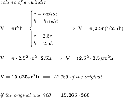 \bf \textit{volume of a cylinder}\\\\ V=\pi r^2 h\quad \begin{cases} r=radius\\ h=height\\ -----\\ r=2.5r\\ h=2.5h \end{cases}\implies V=\pi (2.5r)^2(2.5h) \\\\\\ V=\pi \cdot 2.5^2\cdot r^2\cdot 2.5h\implies V=(2.5^2\cdot 2.5)\pi r^2 h \\\\\\ V=15.625\pi r^2h\impliedby \textit{15.625 of the original} \\\\\\ \textit{if the original was 360}\qquad 15.265\cdot 360