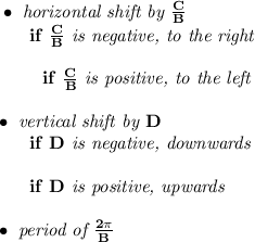 \bf \bullet \textit{ horizontal shift by }\frac{{{ C}}}{{{ B}}}\\ ~~~~~~if\ \frac{{{ C}}}{{{ B}}}\textit{ is negative, to the right}\\\\ \left. \qquad \right. if\ \frac{{{ C}}}{{{ B}}}\textit{ is positive, to the left}\\\\ \bullet \textit{ vertical shift by }{{ D}}\\ ~~~~~~if\ {{ D}}\textit{ is negative, downwards}\\\\ ~~~~~~if\ {{ D}}\textit{ is positive, upwards}\\\\ \bullet \textit{ period of }\frac{2\pi }{{{ B}}}