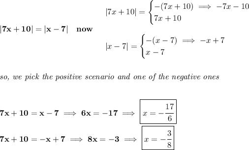 \bf |7x+10|=|x-7|\quad now\quad \begin{array}{llll} |7x+10|= \begin{cases} -(7x+10)\implies -7x-10\\ 7x+10 \end{cases}\\\\ |x-7|= \begin{cases} -(x-7)\implies -x+7\\ x-7 \end{cases} \end{array} \\\\\\ \textit{so, we pick the positive scenario and one of the negative ones} \\\\\\ 7x+10=x-7\implies 6x=-17\implies \boxed{x=-\cfrac{17}{6}}\\\\ 7x+10=-x+7\implies 8x=-3\implies \boxed{x=-\cfrac{3}{8}}