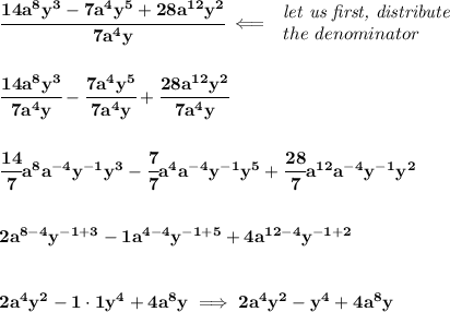 \bf \cfrac{14a^8y^3-7a^4y^5+28a^(12)y^2}{7a^4y}\impliedby \begin{array}{llll} \textit{let us first, distribute}\\ the~denominator \end{array} \\\\\\ \cfrac{14a^8y^3}{7a^4y}-\cfrac{7a^4y^5}{7a^4y}+\cfrac{28a^(12)y^2}{7a^4y} \\\\\\ \cfrac{14}{7}a^8a^(-4)y^(-1) y^3-\cfrac{7}{7}a^4a^(-4)y^(-1) y^5+\cfrac{28}{7}a^(12)a^(-4)y^(-1) y^2 \\\\\\ 2a^(8-4)y^(-1+3)-1a^(4-4)y^(-1+5)+4a^(12-4)y^(-1+2) \\\\\\ 2a^4y^2-1\cdot 1y^4+4a^8y\implies 2a^4y^2-y^4+4a^8y