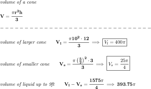 \bf \textit{volume of a cone}\\\\ V=\cfrac{\pi r^2 h}{3}\\\\ -------------------------------\\\\ \textit{volume of larger cone}\qquad V_l=\cfrac{\pi 10^2\cdot 12}{3}\implies \boxed{V_l=400\pi } \\\\\\ \textit{volume of smaller cone}\qquad V_s=\cfrac{\pi \left( (5)/(2) \right)^2\cdot 3}{3}\implies \boxed{V_s=\cfrac{25\pi }{4}} \\\\\\ \textit{volume of liquid up to 9ft}\qquad V_l-V_s=\cfrac{1575\pi }{4}\implies 393.75\pi