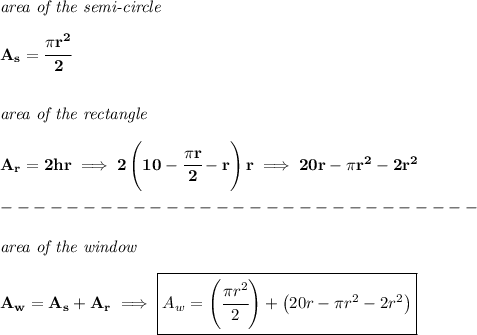 \bf \textit{area of the semi-circle}\\\\ A_s=\cfrac{\pi r^2}{2} \\\\\\ \textit{area of the rectangle}\\\\ A_r=2hr\implies 2\left( 10-\cfrac{\pi r}{2}-r \right)r\implies 20r-\pi r^2-2r^2\\\\ -----------------------------\\\\ \textit{area of the window}\\\\ A_w=A_s+A_r\implies \boxed{A_w=\left( \cfrac{\pi r^2}{2} \right)+\left( 20r-\pi r^2-2r^2 \right)}