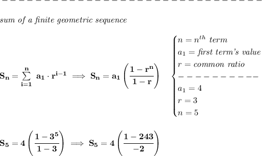 \bf -------------------------------\\\\ \qquad \qquad \textit{sum of a finite geometric sequence}\\\\ S_n=\sum\limits_(i=1)^(n)\ a_1\cdot r^(i-1)\implies S_n=a_1\left( \cfrac{1-r^n}{1-r} \right)\quad \begin{cases} n=n^(th)\ term\\ a_1=\textit{first term's value}\\ r=\textit{common ratio}\\ ----------\\ a_1=4\\ r=3\\ n=5 \end{cases} \\\\\\ S_5=4\left( \cfrac{1-3^5}{1-3} \right)\implies S_5=4\left(\cfrac{1-243}{-2} \right)