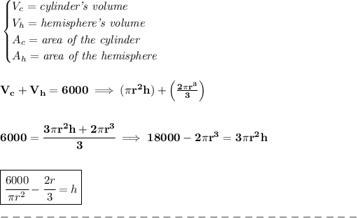 \bf \begin{cases} V_c=\textit{cylinder's volume}\\ V_h=\textit{hemisphere's volume}\\ A_c=\textit{area of the cylinder}\\ A_h=\textit{area of the hemisphere} \end{cases} \\\\\\ V_c+V_h=6000\implies (\pi r^2h)+\left( (2\pi r^3)/(3) \right) \\\\\\ 6000=\cfrac{3\pi r^2h+2\pi r^3}{3}\implies 18000-2\pi r^3=3\pi r^2h \\\\\\ \boxed{\cfrac{6000}{\pi r^2}-\cfrac{2r}{3}=h} \\\\ -------------------------------\\\\