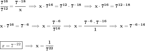 \bf \cfrac{7^(16)}{7^(12)}=\cfrac{7^(-18)}{x}\implies x\cdot 7^(16)=7^(12)\cdot 7^(-18)\implies x\cdot 7^(16)=7^(12-18) \\\\\\ x\cdot 7^(16)=7^(-6)\implies x=\cfrac{7^(-6)}{7^(16)}\implies x=\cfrac{7^(-6)\cdot 7^(-16)}{1}\implies x=7^(-6-16) \\\\\\ \boxed{x=7^(-22)}\implies x=\cfrac{1}{7^(22)}