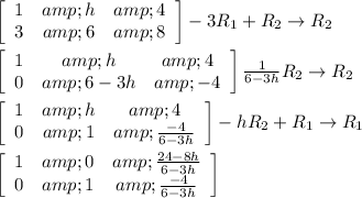 \left[\begin{array}{ccc}1&amp;h&amp;4\\3&amp;6&amp;8\end{array}\right] -3R_1+R_2\rightarrow R_2 \\ \\ \left[\begin{array}{ccc}1&amp;h&amp;4\\0&amp;6-3h&amp;-4\end{array}\right] (1)/(6-3h)R_2\rightarrow R_2 \\ \\ \left[\begin{array}{ccc}1&amp;h&amp;4\\0&amp;1&amp;(-4)/(6-3h)\end{array}\right] -hR_2+R_1\rightarrow R_1 \\ \\ \left[\begin{array}{ccc}1&amp;0&amp; (24-8h)/(6-3h) \\0&amp;1&amp;(-4)/(6-3h)\end{array}\right]