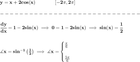 \bf y=x+2cos(x)\qquad \qquad [-2\pi ,2\pi ]\\\\ -----------------------------\\\\ \cfrac{dy}{dx}=1-2sin(x)\implies 0=1-2sin(x)\implies sin(x)=\cfrac{1}{2} \\\\\\ \measuredangle x=sin^(-1)\left( (1)/(2) \right)\implies \measuredangle x= \begin{cases} (\pi )/(6)\\\\ (5\pi )/(6) \end{cases}