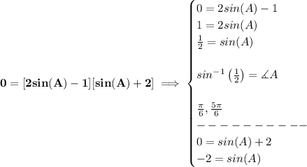 \bf \\\\\\ 0=[2sin(A)-1][sin(A)+2]\implies \begin{cases} 0=2sin(A)-1\\ 1=2sin(A)\\ (1)/(2)=sin(A)\\\\ sin^(-1)\left( (1)/(2) \right)=\measuredangle A\\\\ (\pi )/(6),(5\pi )/(6)\\ ----------\\ 0=sin(A)+2\\ -2=sin(A) \end{cases}