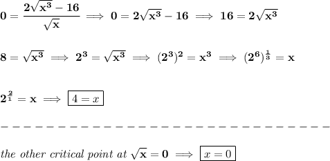 \bf 0=\cfrac{2√(x^3)-16}{√(x)}\implies 0=2√(x^3)-16\implies 16=2√(x^3) \\\\\\ 8=√(x^3)\implies 2^3=√(x^3)\implies (2^3)^2=x^3\implies (2^6)^{(1)/(3)}=x \\\\\\ 2^{(2)/(1)}=x\implies \boxed{4=x}\\\\ -----------------------------\\\\ \textit{the other critical point at }√(x)=0\implies \boxed{x=0}