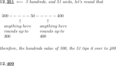 \bf 12,\underline{351}\impliedby \textit{3 hundreds, and 51 units, let's round that} \\\\\\ \begin{array}{llll} 300----- 50-----400\\ \qquad \qquad \uparrow\qquad \qquad \qquad \uparrow \\ \begin{array}{llll} anything\ here\\ rounds\ up\ to\\ 300 \end{array}\quad \begin{array}{llll} anything\ here\\ rounds\ up\ to\\ 400 \end{array} \end{array} \\\\\\ \textit{therefore, the hundreds value of 300, the 51 tips it over to 400} \\\\\\ 12,\underline{400}