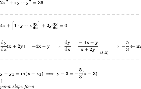 \bf 2x^2+xy+y^2=36\\\\ -----------------------------\\\\ 4x+\left[1\cdot y+x(dy)/(dx) \right]+2y(dy)/(dx)=0 \\\\\\ \cfrac{dy}{dx}(x+2y)=-4x-y\implies \left. \cfrac{dy}{dx}=\cfrac{-4x-y}{x+2y} \right|_((3,3))\implies -\cfrac{5}{3}\leftarrow m\\\\ -----------------------------\\\\ y-{{ y_1}}={{ m}}(x-{{ x_1}})\implies y-3=-\cfrac{5}{3}(x-3)\\ \qquad \uparrow\\ \textit{point-slope form}