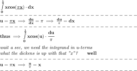 \bf \int\limits_(0)^{(1)/(2)}xcos(\underline{\pi x})\cdot dx\\ -----------------------------\\ u=\underline{\pi x}\implies (du)/(dx)=\pi \implies (du)/(\pi )=dx\\ -----------------------------\\ thus\implies \int\limits_(0)^{(1)/(2)}xcos(u)\cdot \cfrac{du}{\pi } \\\\ \textit{wait a sec, we need the integrand in u-terms}\\ \textit{what the dickens is up with that