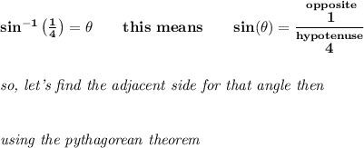 \bf sin^(-1)\left( (1)/(4) \right)=\theta \qquad this~means\qquad sin(\theta )=\cfrac{\stackrel{opposite}{1}}{\stackrel{hypotenuse}{4}} \\\\\\ \textit{so, let's find the adjacent side for that angle then} \\\\\\ \textit{using the pythagorean theorem}\\\\